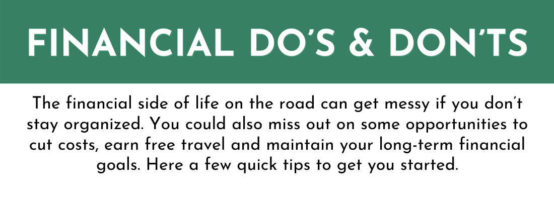 Financial do's and dont's:
The financial side of life on the road can get messy if you don’t stay organized. You could also miss out on some opportunities to cut costs, earn free travel and maintain your long-term financial goals. Here a few quick tips to get you started.