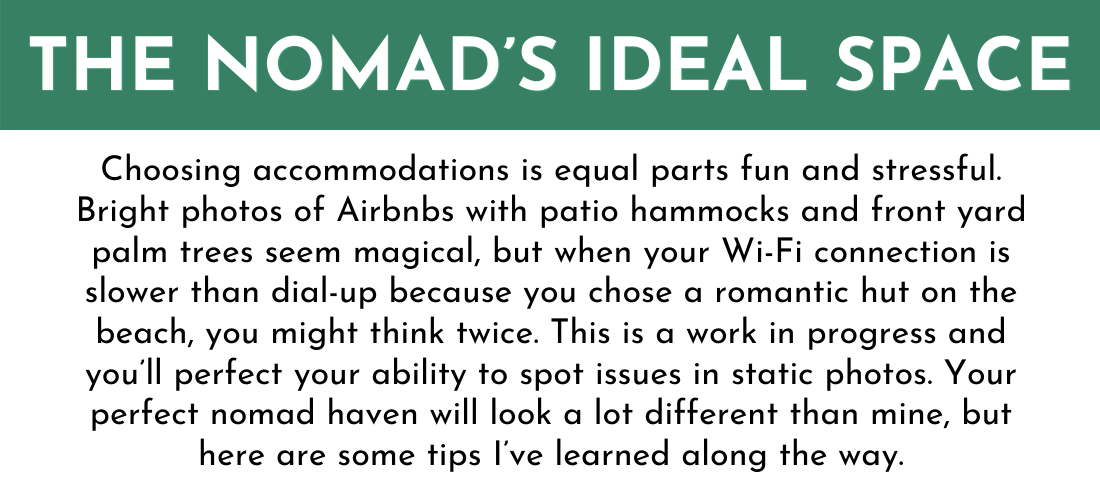 THE NOMAD’S IDEAL SPACE
Choosing accommodations is equal parts fun and stressful. Bright photos of Airbnbs with patio hammocks and front yard palm trees seem magical, but when your Wi-Fi connection is slower than dial-up because you chose a romantic hut on the beach, you might think twice. This is a work in progress and you’ll perfect your ability to spot issues in static photos. Your perfect nomad haven will look a lot different than mine, but here are some tips I’ve learned along the way.
