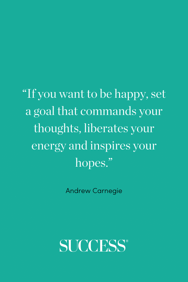 “If you want to be happy, set a goal that commands your thoughts, liberates your energy and inspires your hopes.” —Andrew Carnegie