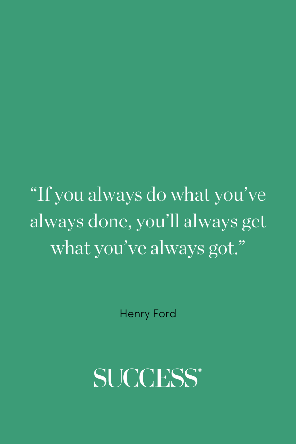 “If you always do what you’ve always done, you’ll always get what you’ve always got.” ―Henry Ford
