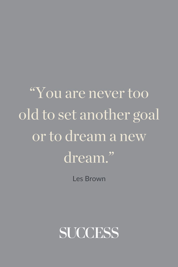 “You are never too old to set another goal or to dream a new dream.” —Les Brown