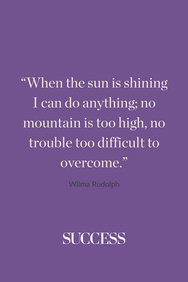 “When the sun is shining I can do anything; no mountain is too high, no trouble too difficult to overcome.” —Wilma Rudolph