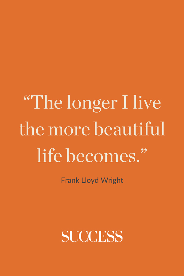 “The longer I live the more beautiful life becomes.” —Frank Lloyd Wright