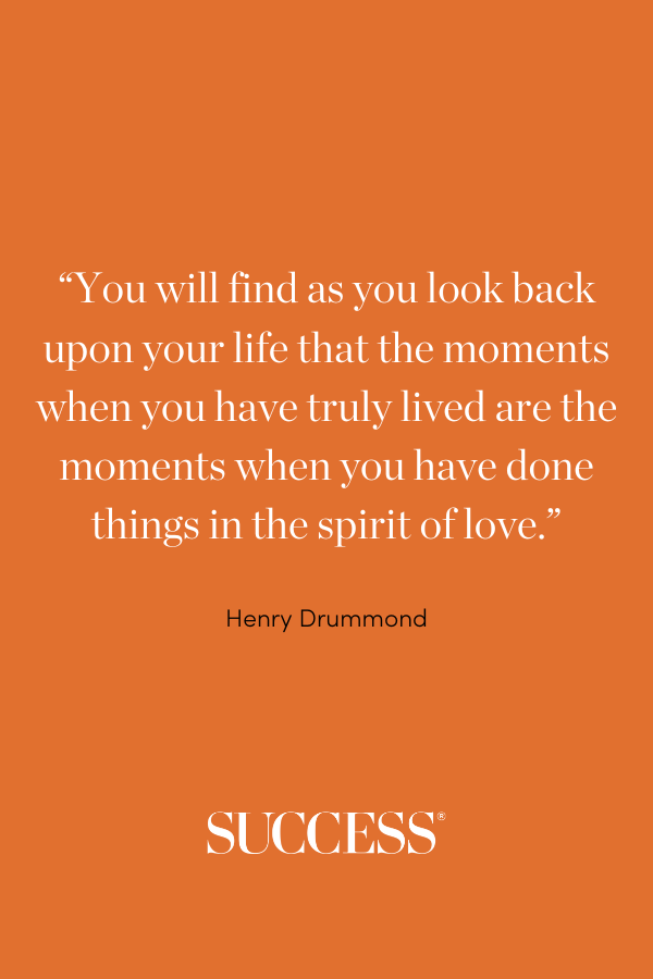 “You will find as you look back upon your life that the moments when you have truly lived are the moments when you have done things in the spirit of love.” —Henry Drummond