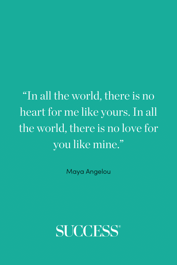 “In all the world, there is no heart for me like yours. In all the world, there is no love for you like mine.” —Maya Angelou