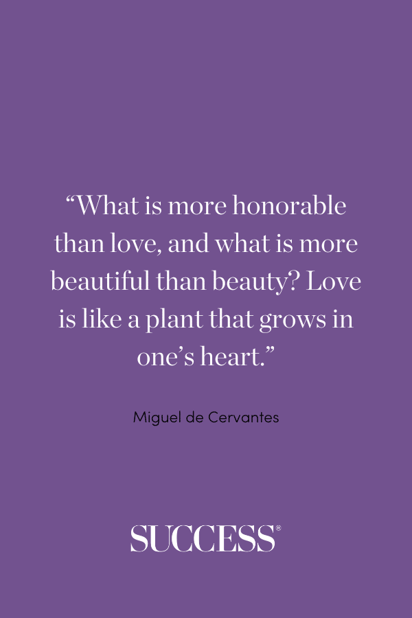 “What is more honorable than love, and what is more beautiful than beauty? Love is like a plant that grows in one’s heart.” —Miguel de Cervantes