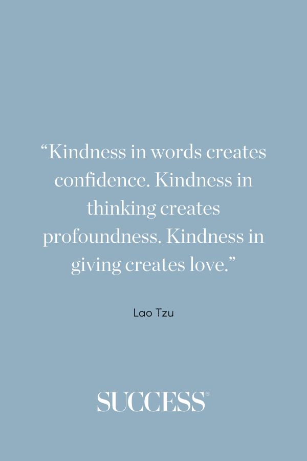 “Kindness in words creates confidence. Kindness in thinking creates profoundness. Kindness in giving creates love.” —Lao Tzu