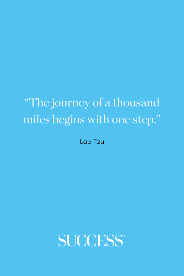 “The journey of a thousand miles begins with one step.”—Lao Tzu