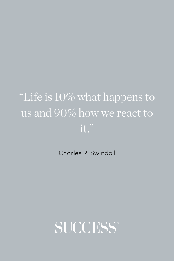 “Life is 10% what happens to us and 90% how we react to it.”—Charles R. Swindoll