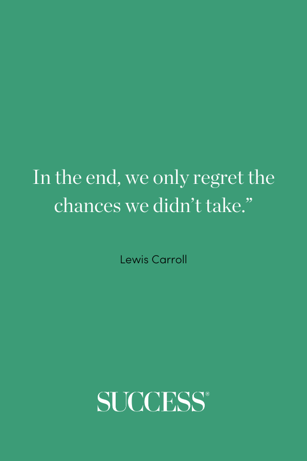 “In the end, we only regret the chances we didn’t take.” —Lewis Carroll