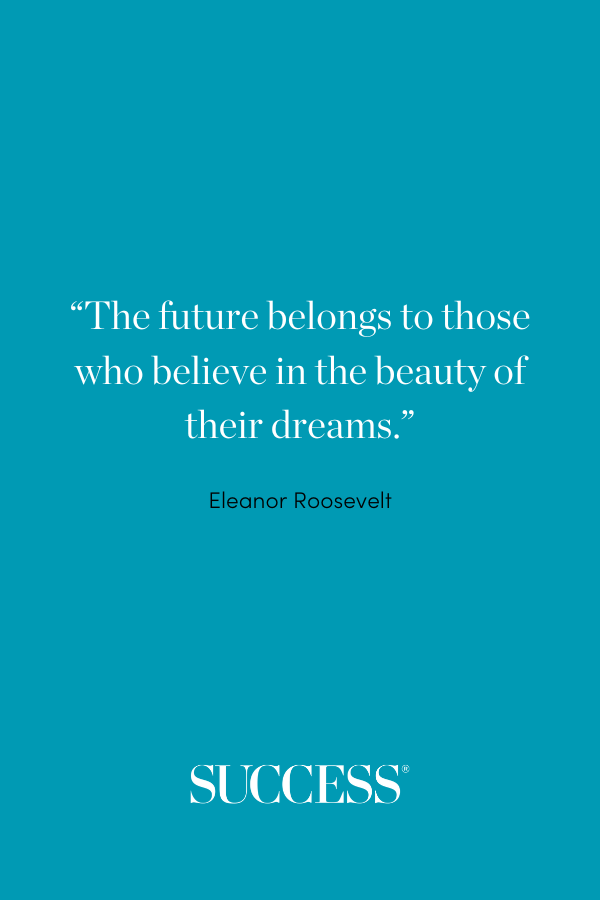 “The future belongs to those who believe in the beauty of their dreams.” —Eleanor Roosevelt