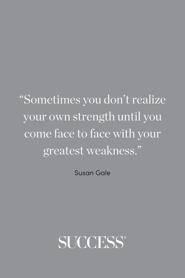 “Sometimes you don’t realize your own strength until you come face to face with your greatest weakness.” —Susan Gale