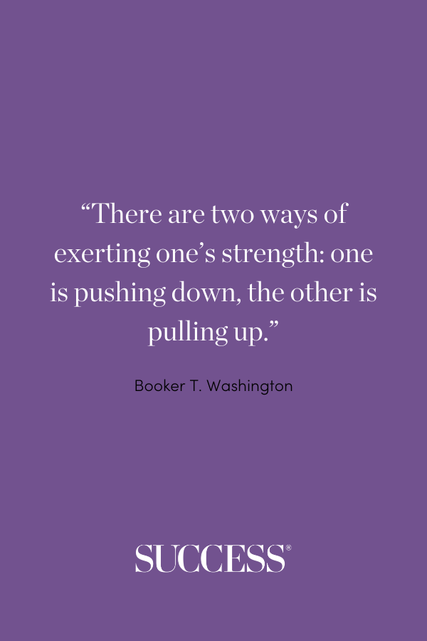 “There are two ways of exerting one’s strength: one is pushing down, the other is pulling up.” —Booker T. Washington