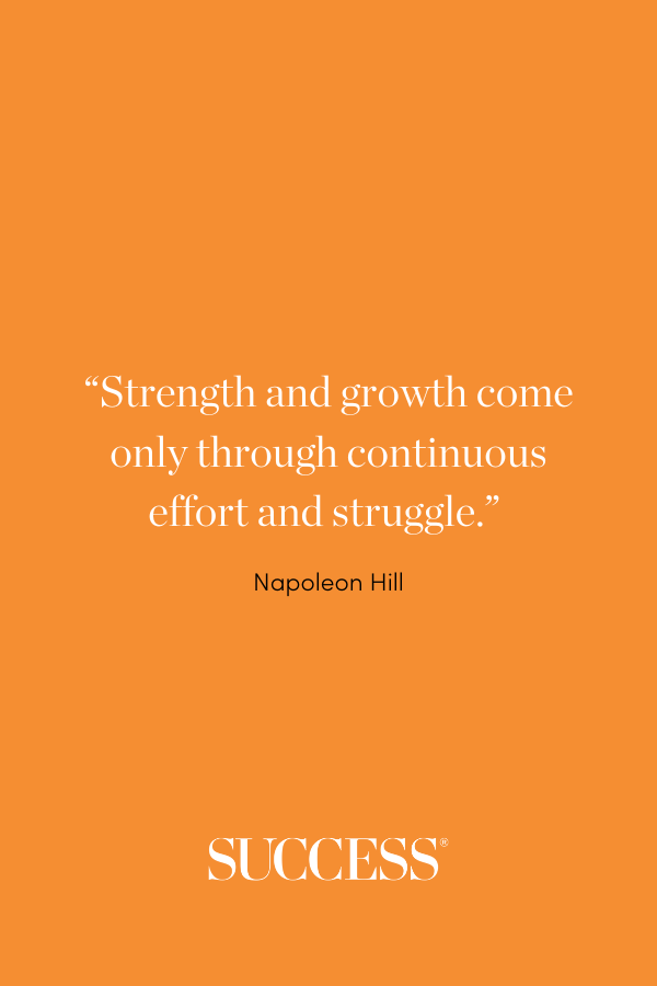 “Strength and growth come only through continuous effort and struggle.” —Napoleon Hill