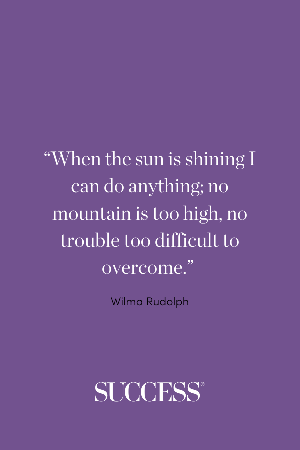 “When the sun is shining I can do anything; no mountain is too high, no trouble too difficult to overcome.” —Wilma Rudolph