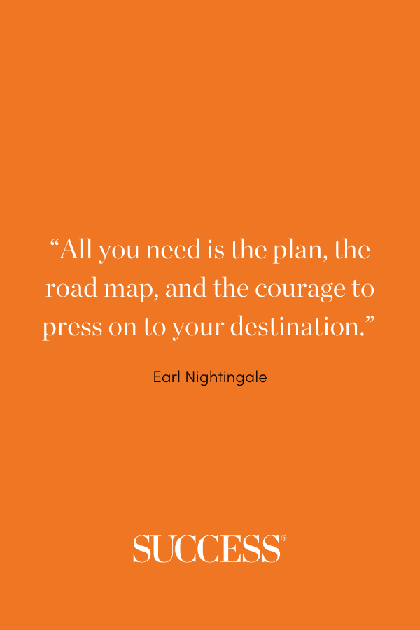 “All you need is the plan, the road map, and the courage to press on to your destination.” —Earl Nightingale