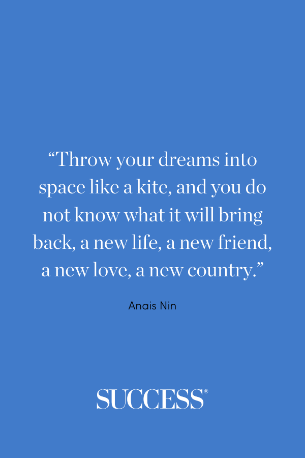 “Throw your dreams into space like a kite, and you do not know what it will bring back, a new life, a new friend, a new love, a new country.” —Anais Nin