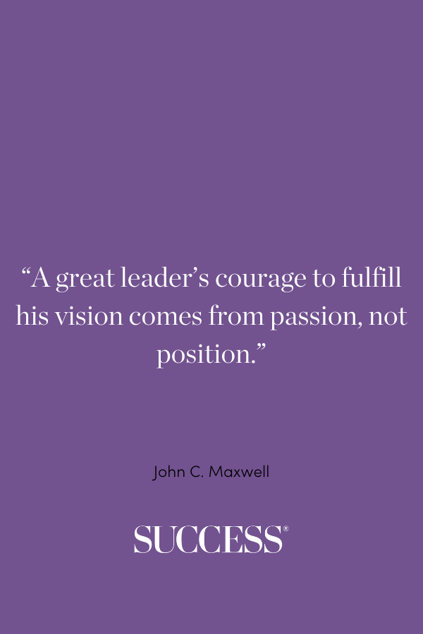 “A great leader’s courage to fulfill his vision comes from passion, not position.” —John C. Maxwell