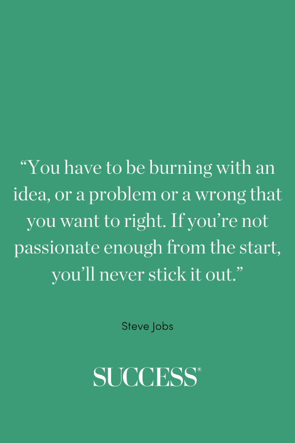  “You have to be burning with an idea, or a problem or a wrong that you want to right. If you’re not passionate enough from the start, you’ll never stick it out.” —Steve Jobs