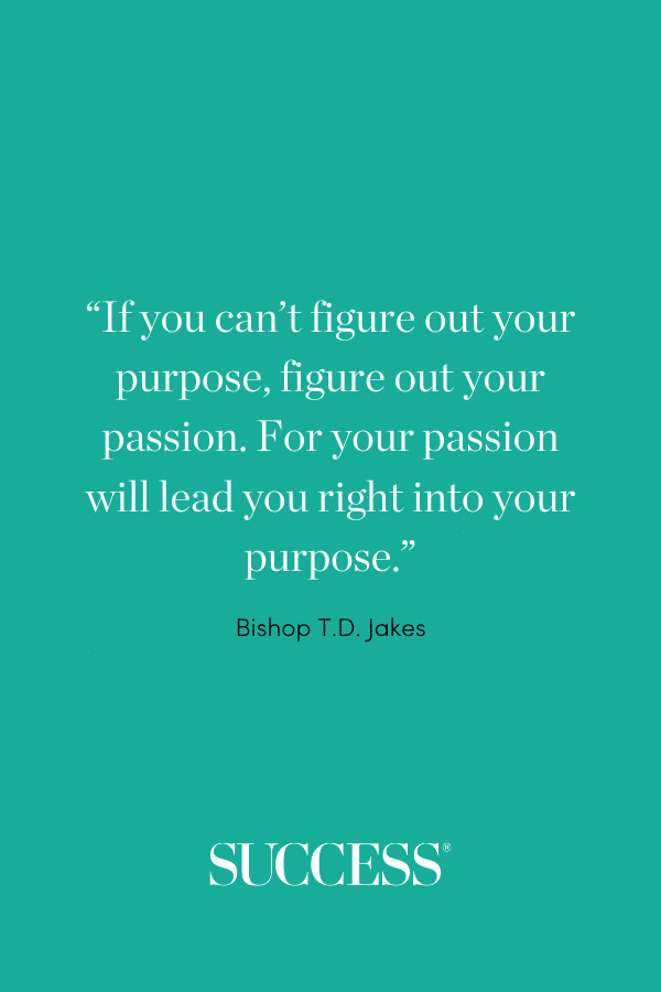 “If you can’t figure out your purpose, figure out your passion. For your passion will lead you right into your purpose.” —Bishop T.D. Jake