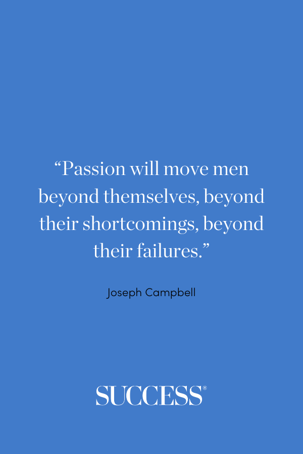 “Passion will move men beyond themselves, beyond their shortcomings, beyond their failures.” —Joseph Campbell