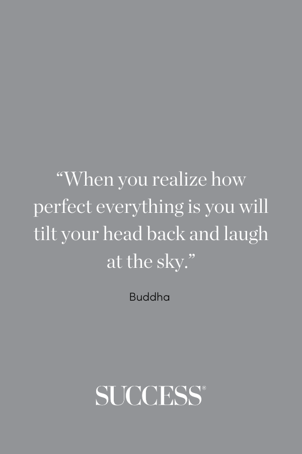 “When you realize how perfect everything is, you will tilt your head back and laugh at the sky.” —Buddha