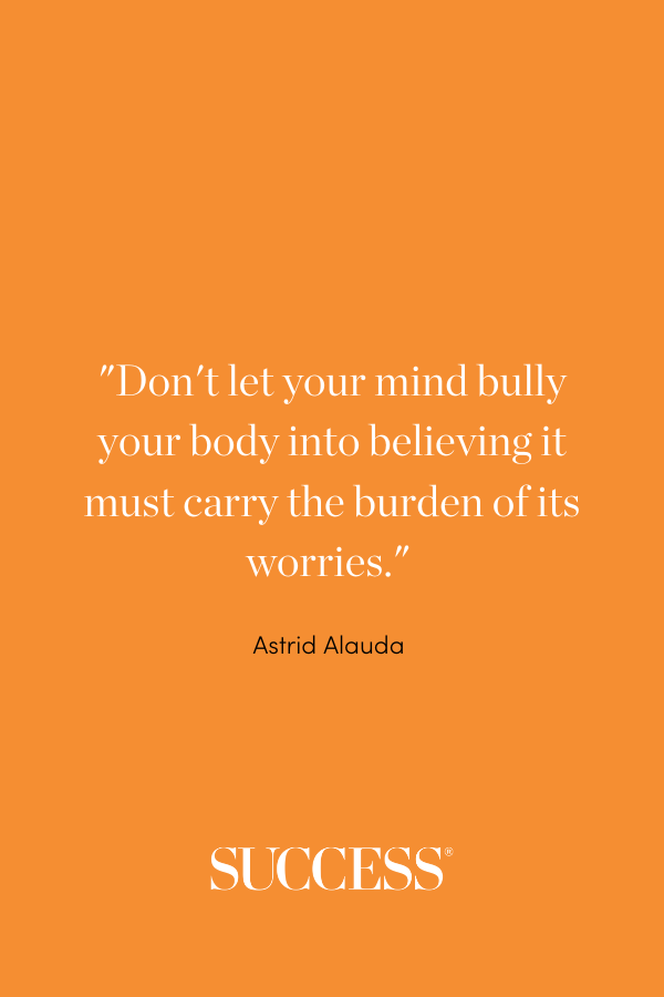 “Don't let your mind bully your body into believing it must carry the burden of its worries.” —Astrid Alauda