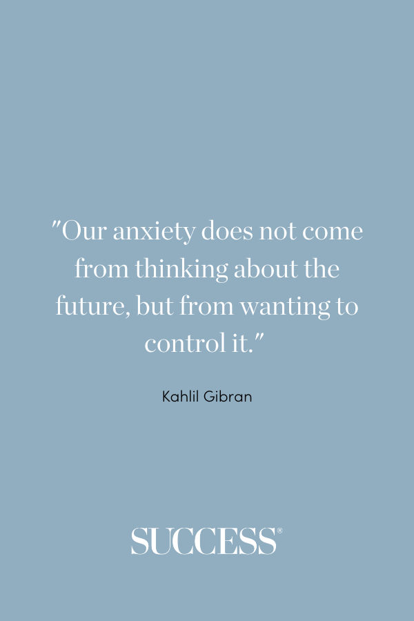 “Our anxiety does not come from thinking about the future, but from wanting to control it.” —Kahlil Gibran