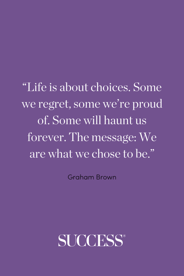 “Life is about choices. Some we regret, some we’re proud of. Some will haunt us forever. The message: We are what we chose to be.” —Graham Brown