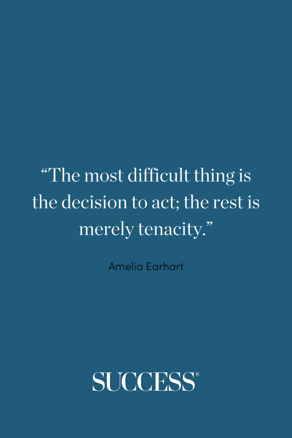 “The most difficult thing is the decision to act; the rest is merely tenacity.” —Amelia Earhart