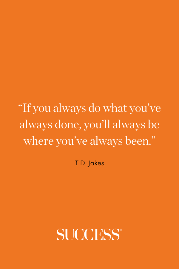 “If you always do what you’ve always done, you’ll always be where you’ve always been.” —T.D. Jakes
