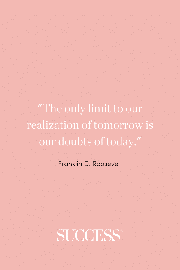 “The only limit to our realization of tomorrow is our doubts of today.” —Franklin D. Roosevelt