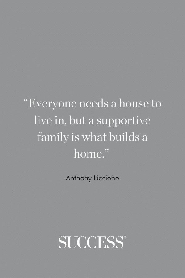 “Everyone needs a house to live in, but a supportive family is what builds a home.” —Anthony Liccione