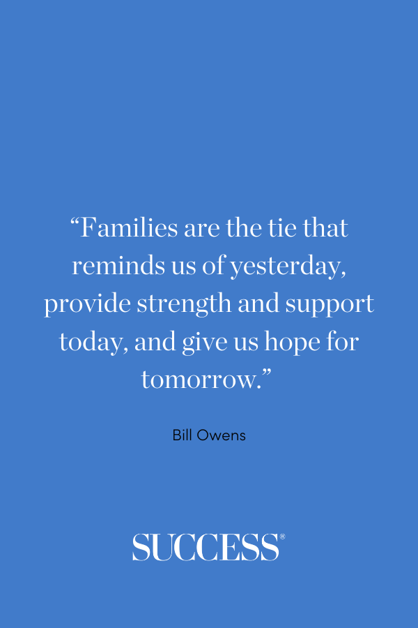 “Families are the tie that reminds us of yesterday, provide strength and support today, and give us hope for tomorrow.” —Bill Owens