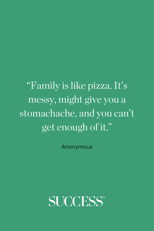 “Family is like pizza. It’s messy, might give you a stomachache, and you can’t get enough of it.” —Anonymous
