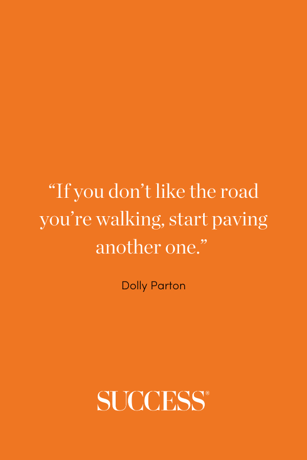 “If you don’t like the road you’re walking, start paving another one.” —Dolly Parton