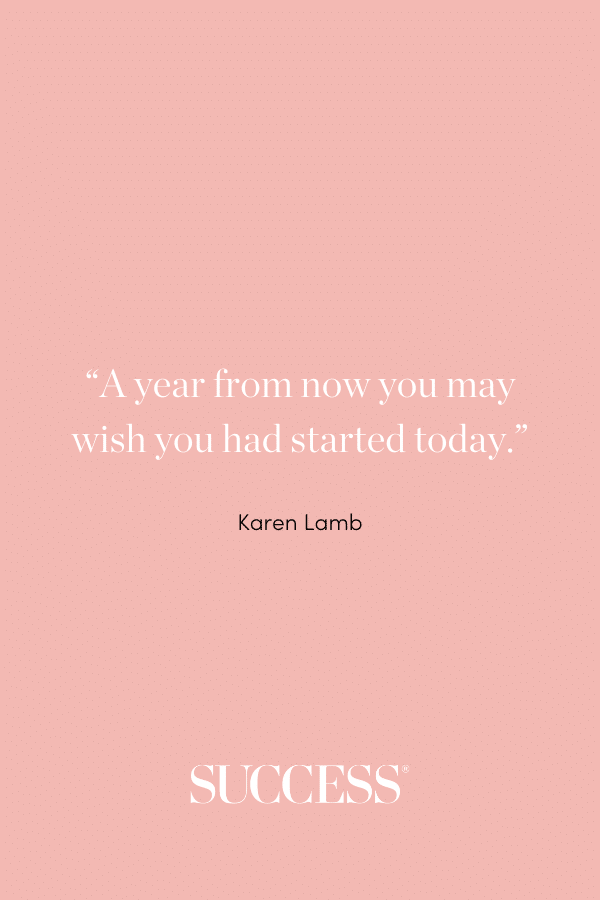 “A year from now you may wish you had started today.” ―Karen Lamb