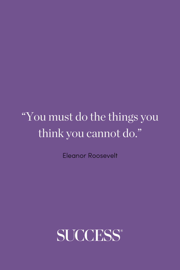 “You must do the things you think you cannot do.” ―Eleanor Roosevelt