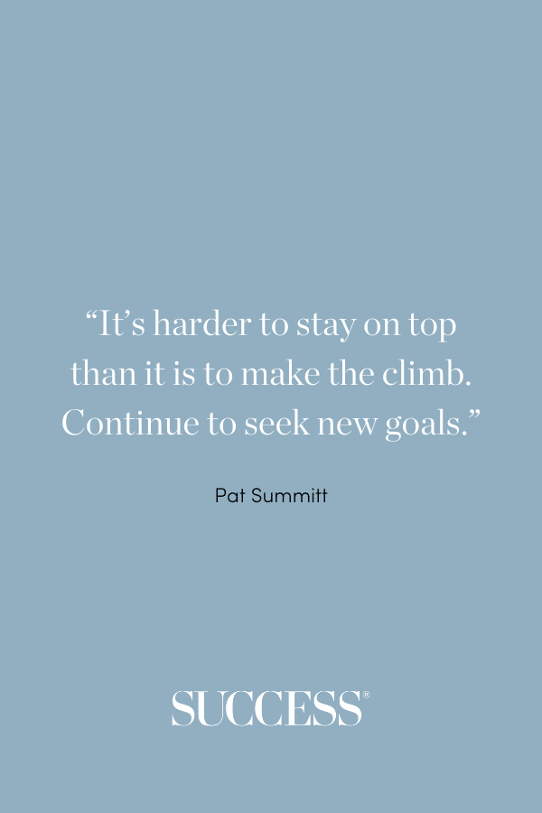 “It’s harder to stay on top than it is to make the climb. Continue to seek new goals.” ―Pat Summitt