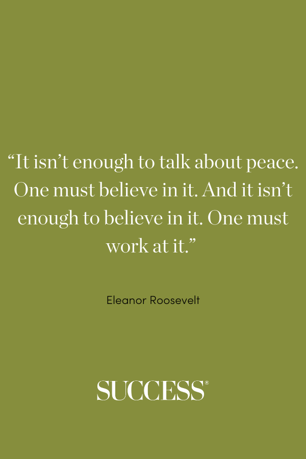 “It isn’t enough to talk about peace. One must believe in it. And it isn’t enough to believe in it. One must work at it.” —Eleanor Roosevelt