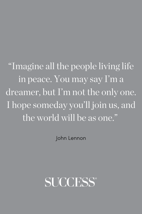 “Imagine all the people living life in peace. You may say I’m a dreamer, but I’m not the only one. I hope someday you’ll join us, and the world will be as one.” —John Lennon