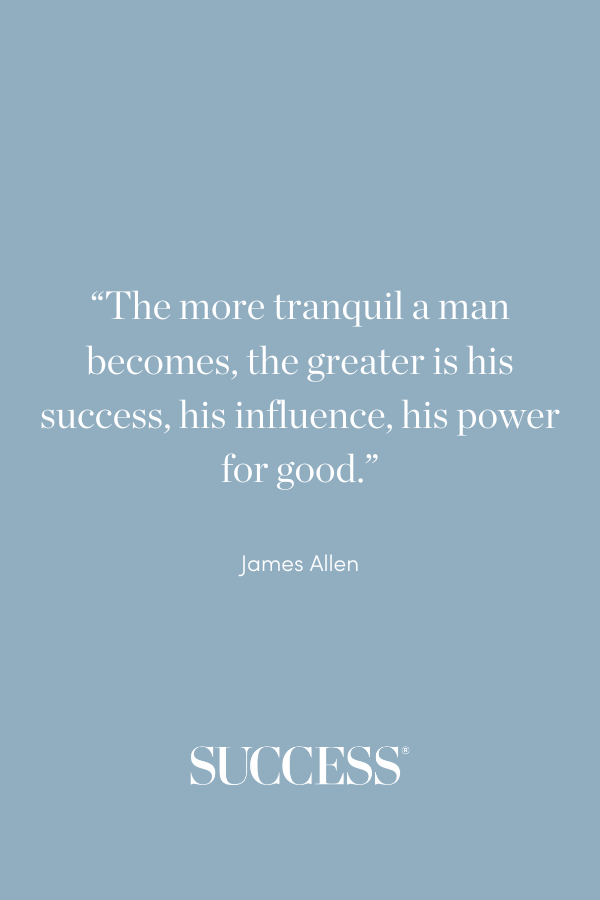 “The more tranquil a man becomes, the greater is his success, his influence, his power for good.” —James Allen