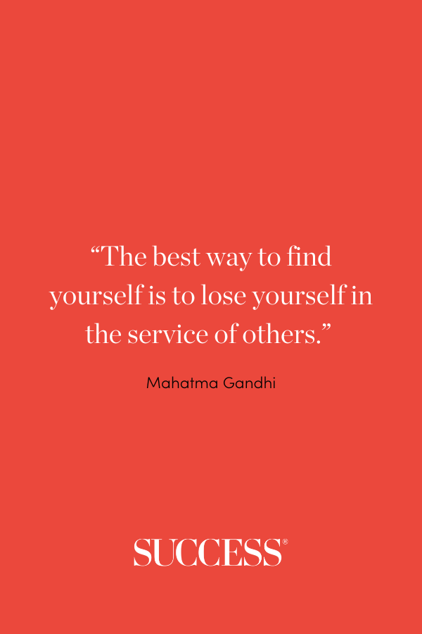 “The best way to find yourself is to lose yourself in the service of others.” —Mahatma Gandhi