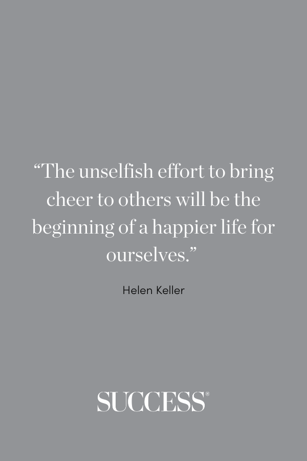 “The unselfish effort to bring cheer to others will be the beginning of a happier life for ourselves.” —Helen Keller