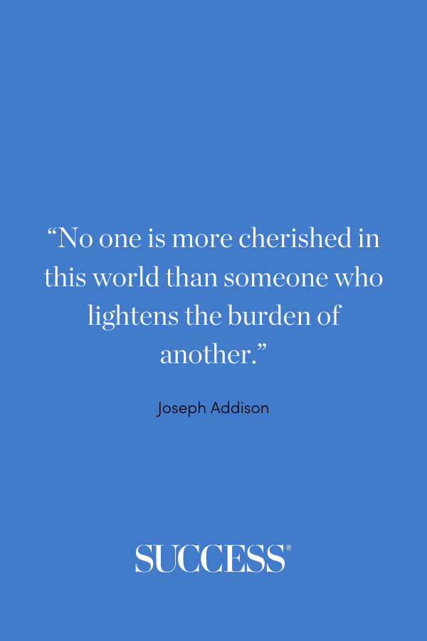 “No one is more cherished in this world than someone who lightens the burden of another.” —Joseph Addison