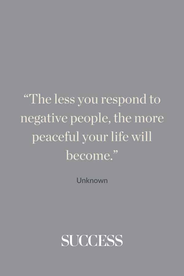 “The less you respond to negative people, the more peaceful your life will become.” —Unknown
