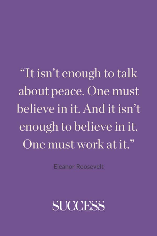 “It isn’t enough to talk about peace. One must believe in it. And it isn’t enough to believe in it. One must work at it.” —Eleanor Roosevelt
