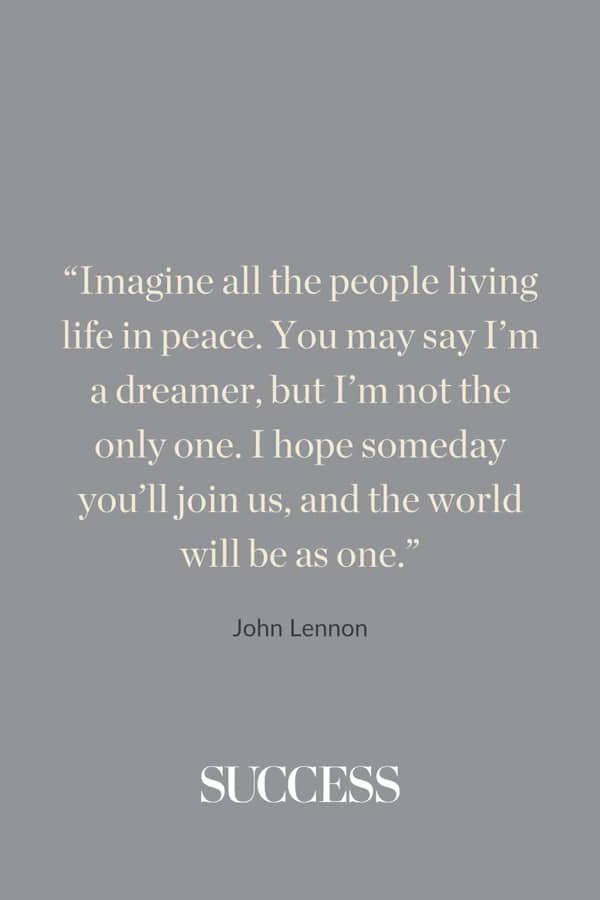 “Imagine all the people living life in peace. You may say I’m a dreamer, but I’m not the only one. I hope someday you’ll join us, and the world will be as one.” —John Lennon