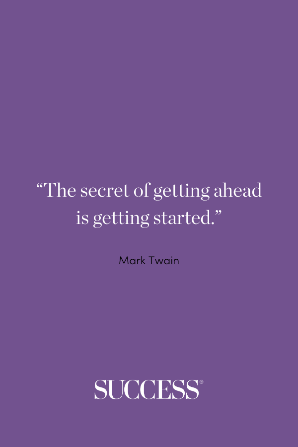 “The secret of getting ahead is getting started.” —Mark Twain