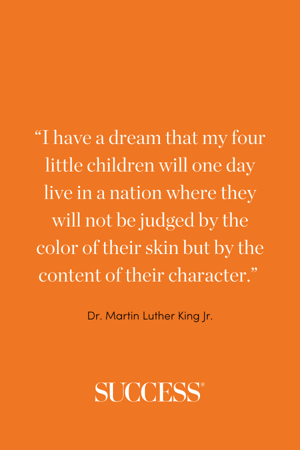 “I have a dream that my four little children will one day live in a nation where they will not be judged by the color of their skin but by the content of their character.” —Dr. Martin Luther King Jr.